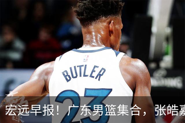 宏远早报！广东男篮集合，张皓嘉归队，徐杰美国特训，胡明轩杜润旺养伤，主教练未见身影！