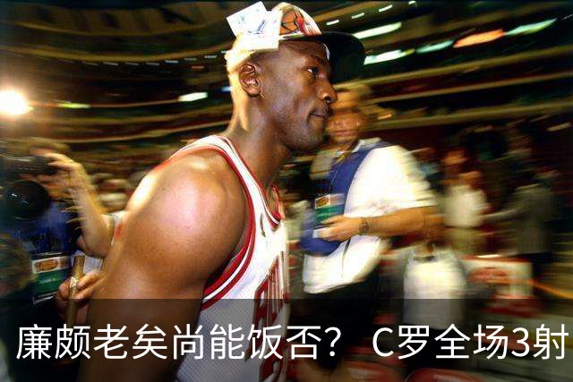 廉颇老矣尚能饭否？ C罗全场3射门0射正表现平淡