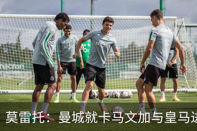 莫雷托：曼城就卡马文加与皇马进行了直接接触！穆帅不介意他离开